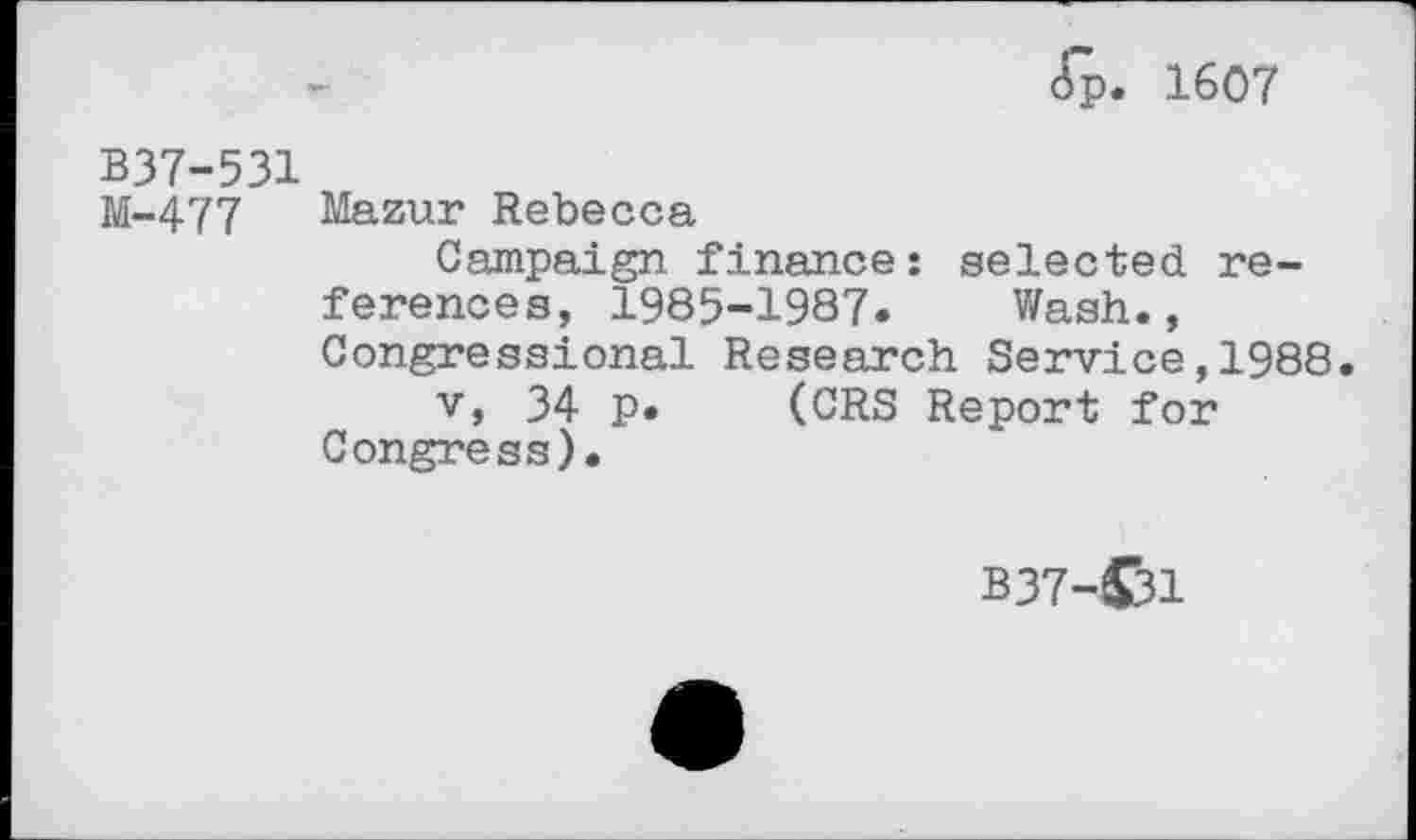 ﻿ft. 1607
B37-531
M-477 Mazur Rebecca
Campaign finance: selected references, 1985-1987« Wash., Congressional Research Service,1988.
v, 34 p. (CRS Report for Congress).
B37-C31